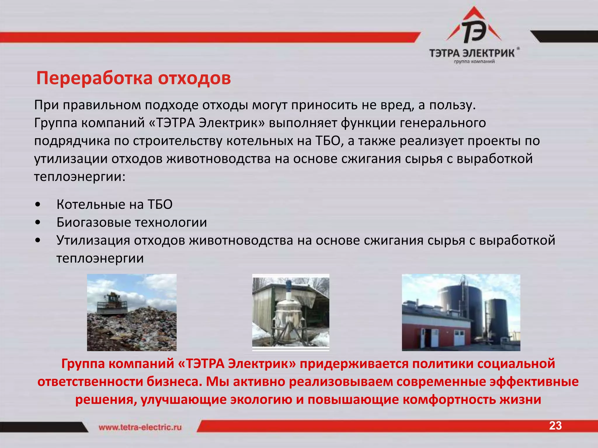 Переработка отходов
При правильном подходе отходы могут приносить не вред, а пользу.
Группа компаний «ТЭТРА Электрик» выполняет функции генерального
подрядчика по строительству котельных на ТБО, а также реализует проекты по
утилизации отходов животноводства на основе сжигания сырья с выработкой
теплоэнергии:
•   Котельные на ТБО
•   Биогазовые технологии
•   Утилизация отходов животноводства на основе сжигания сырья с выработкой
    теплоэнергии




   Группа компаний «ТЭТРА Электрик» придерживается политики социальной
ответственности бизнеса. Мы активно реализовываем современные эффективные
      решения, улучшающие экологию и повышающие комфортность жизни
                                                                             23
 
