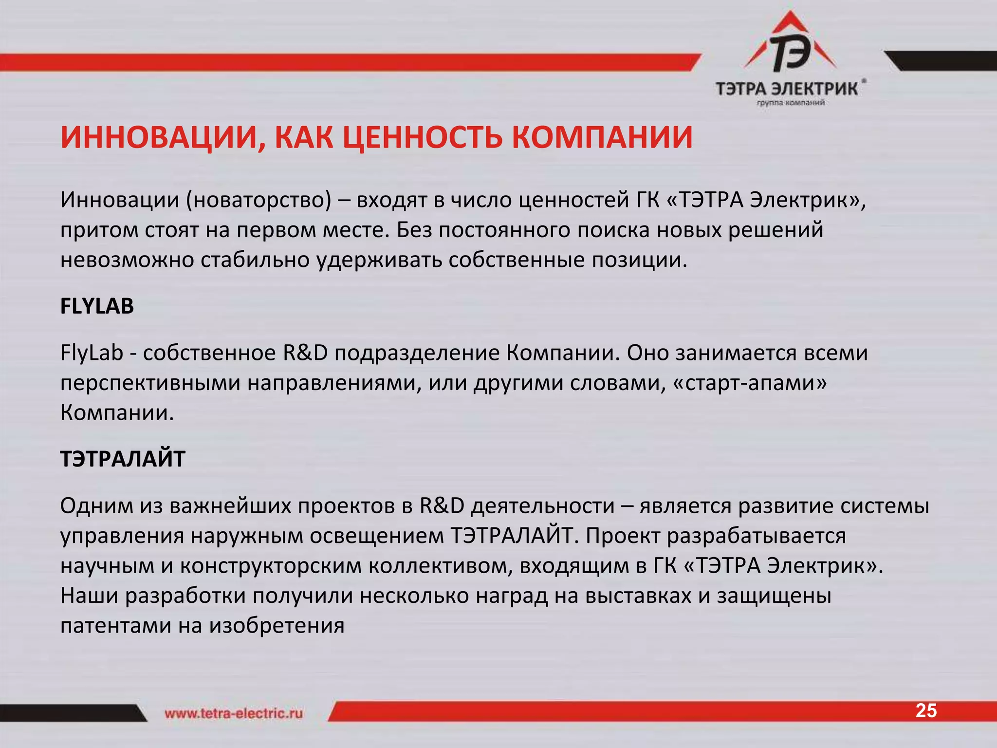 ИННОВАЦИИ, КАК ЦЕННОСТЬ КОМПАНИИ
Инновации (новаторство) – входят в число ценностей ГК «ТЭТРА Электрик»,
притом стоят на первом месте. Без постоянного поиска новых решений
невозможно стабильно удерживать собственные позиции.
FLYLAB
FlyLab - собственное R&D подразделение Компании. Оно занимается всеми
перспективными направлениями, или другими словами, «старт-апами»
Компании.
ТЭТРАЛАЙТ
Одним из важнейших проектов в R&D деятельности – является развитие системы
управления наружным освещением ТЭТРАЛАЙТ. Проект разрабатывается
научным и конструкторским коллективом, входящим в ГК «ТЭТРА Электрик».
Наши разработки получили несколько наград на выставках и защищены
патентами на изобретения


                                                                          25
 