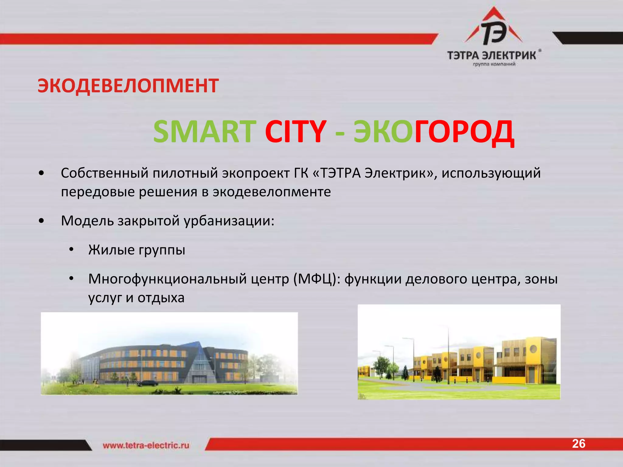 ЭКОДЕВЕЛОПМЕНТ

                SMART CITY - ЭКОГОРОД
•   Собственный пилотный экопроект ГК «ТЭТРА Электрик», использующий
    передовые решения в экодевелопменте
•   Модель закрытой урбанизации:
     • Жилые группы
     • Многофункциональный центр (МФЦ): функции делового центра, зоны
       услуг и отдыха




                                                                        26
 