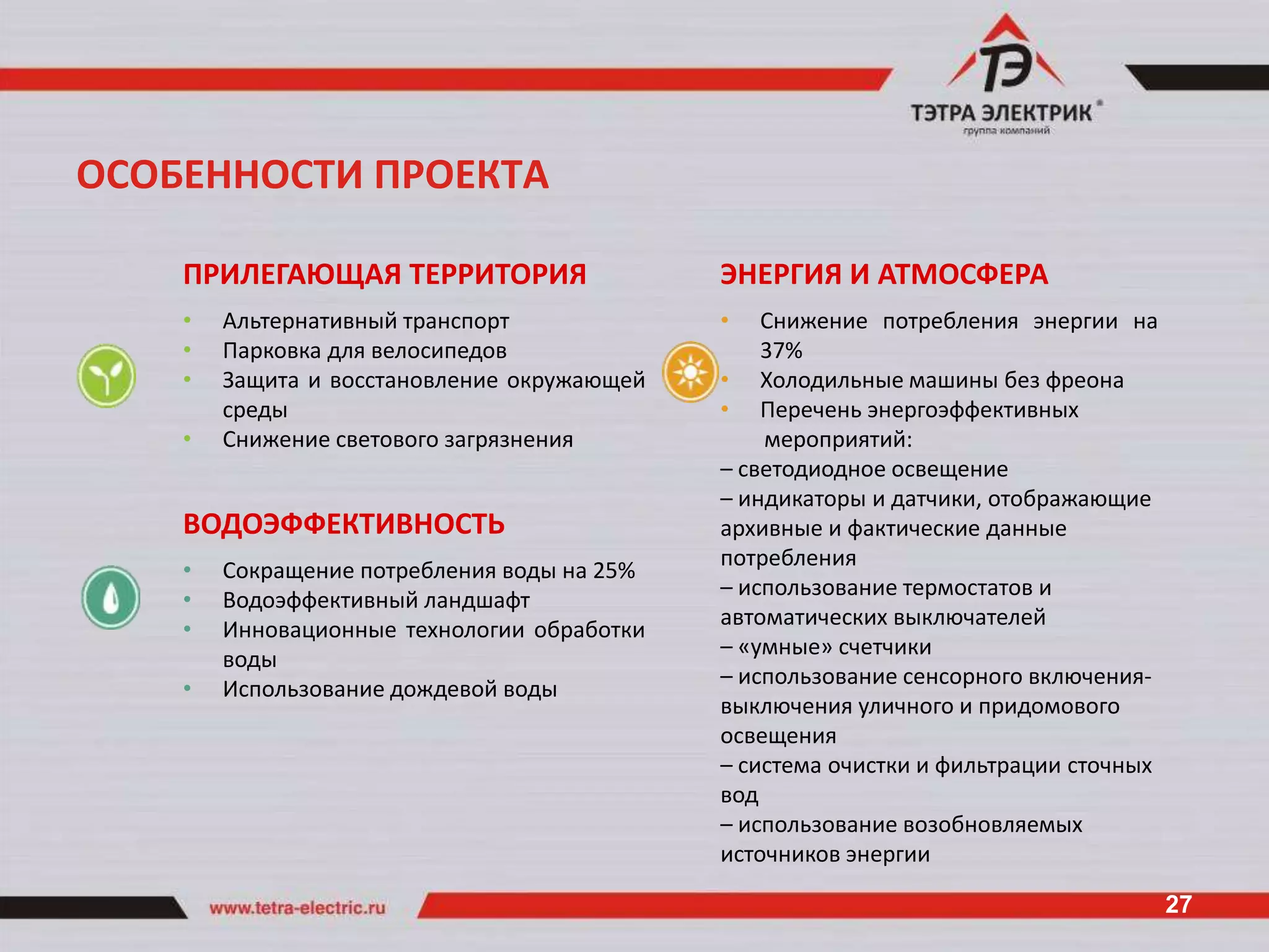 ОСОБЕННОСТИ ПРОЕКТА

    ПРИЛЕГАЮЩАЯ ТЕРРИТОРИЯ                   ЭНЕРГИЯ И АТМОСФЕРА
    •   Альтернативный транспорт             •   Снижение потребления энергии на
    •   Парковка для велосипедов                 37%
    •   Защита и восстановление окружающей   • Холодильные машины без фреона
        среды                                • Перечень энергоэффективных
    •   Снижение светового загрязнения           мероприятий:
                                             – светодиодное освещение
                                             – индикаторы и датчики, отображающие
    ВОДОЭФФЕКТИВНОСТЬ                        архивные и фактические данные
                                             потребления
    •   Сокращение потребления воды на 25%
                                             – использование термостатов и
    •   Водоэффективный ландшафт
                                             автоматических выключателей
    •   Инновационные технологии обработки
                                             – «умные» счетчики
        воды
                                             – использование сенсорного включения-
    •   Использование дождевой воды
                                             выключения уличного и придомового
                                             освещения
                                             – система очистки и фильтрации сточных
                                             вод
                                             – использование возобновляемых
                                             источников энергии

                                                                                      27
 