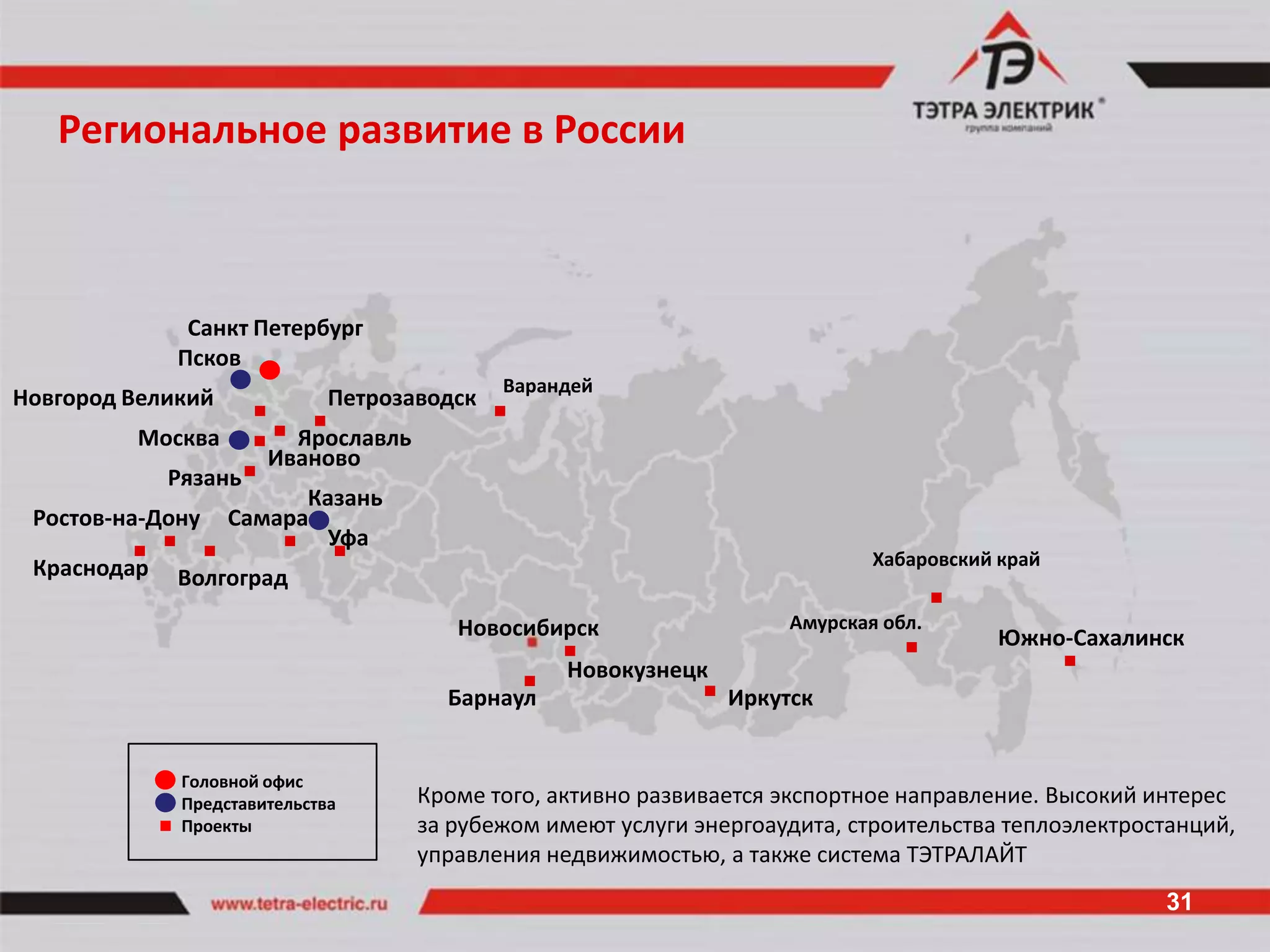 Региональное развитие в России



              Санкт Петербург
             Псков
                                             Варандей
Новгород Великий              Петрозаводск
         Москва          Ярославль
                       Иваново
             Рязань
                         Казань
 Ростов-на-Дону    Самара
                           Уфа
 Краснодар                                                                   Хабаровский край
             Волгоград

                                        Новосибирск                  Амурская обл.
                                                                                        Южно-Сахалинск
                                                  Новокузнецк
                                       Барнаул                  Иркутск


              Головной офис
              Представительства      Кроме того, активно развивается экспортное направление. Высокий интерес
              Проекты                за рубежом имеют услуги энергоаудита, строительства теплоэлектростанций,
                                     управления недвижимостью, а также система ТЭТРАЛАЙТ
                                                                                                      31
 