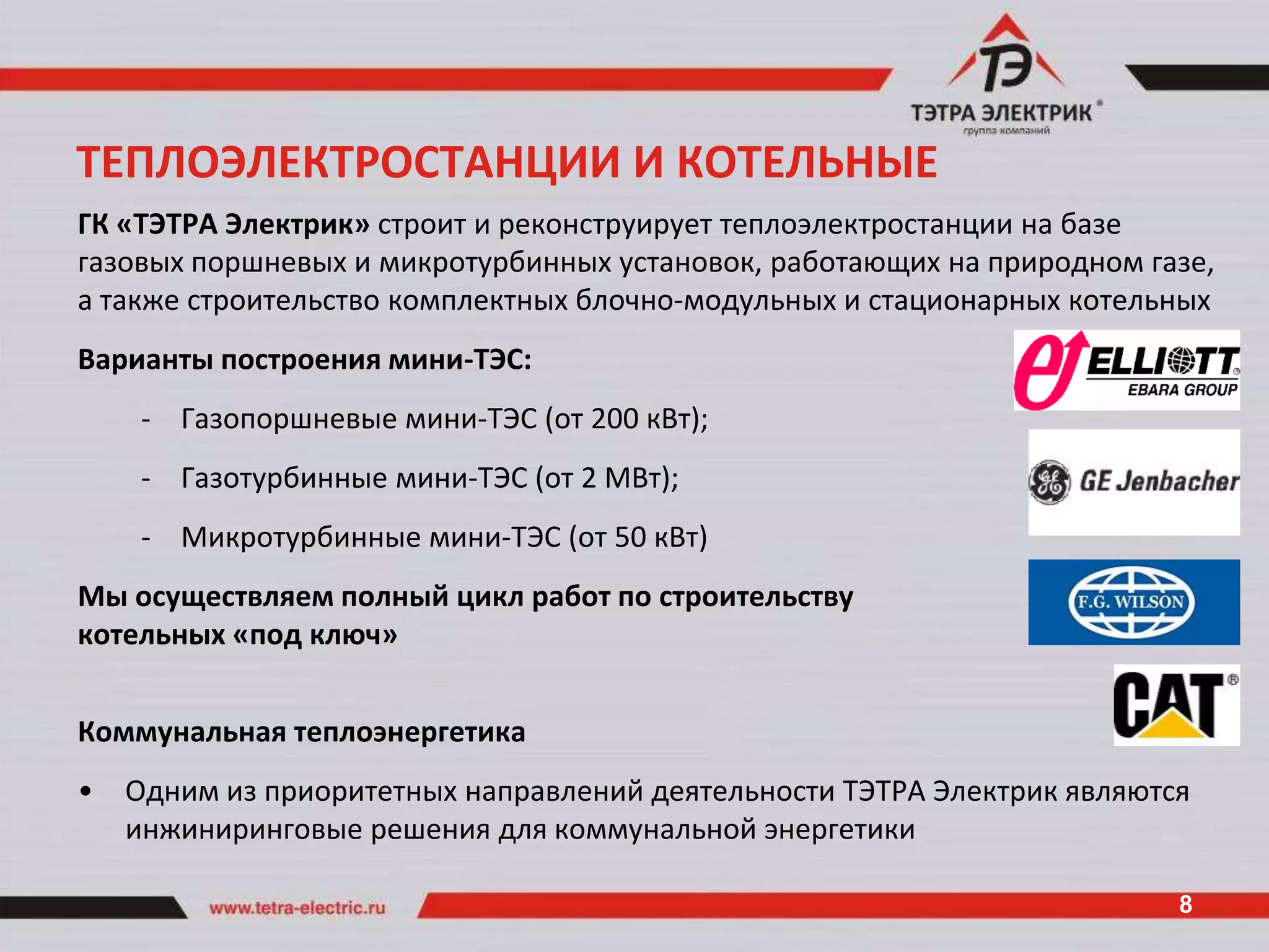 ТЕПЛОЭЛЕКТРОСТАНЦИИ И КОТЕЛЬНЫЕ
ГК «ТЭТРА Электрик» строит и реконструирует теплоэлектростанции на базе
газовых поршневых и микротурбинных установок, работающих на природном газе,
а также строительство комплектных блочно-модульных и стационарных котельных
Варианты построения мини-ТЭС:
     - Газопоршневые мини-ТЭС (от 200 кВт);
     - Газотурбинные мини-ТЭС (от 2 МВт);
     - Микротурбинные мини-ТЭС (от 50 кВт)
Мы осуществляем полный цикл работ по строительству
котельных «под ключ»


Коммунальная теплоэнергетика
•   Одним из приоритетных направлений деятельности ТЭТРА Электрик являются
    инжиниринговые решения для коммунальной энергетики

                                                                         8
 