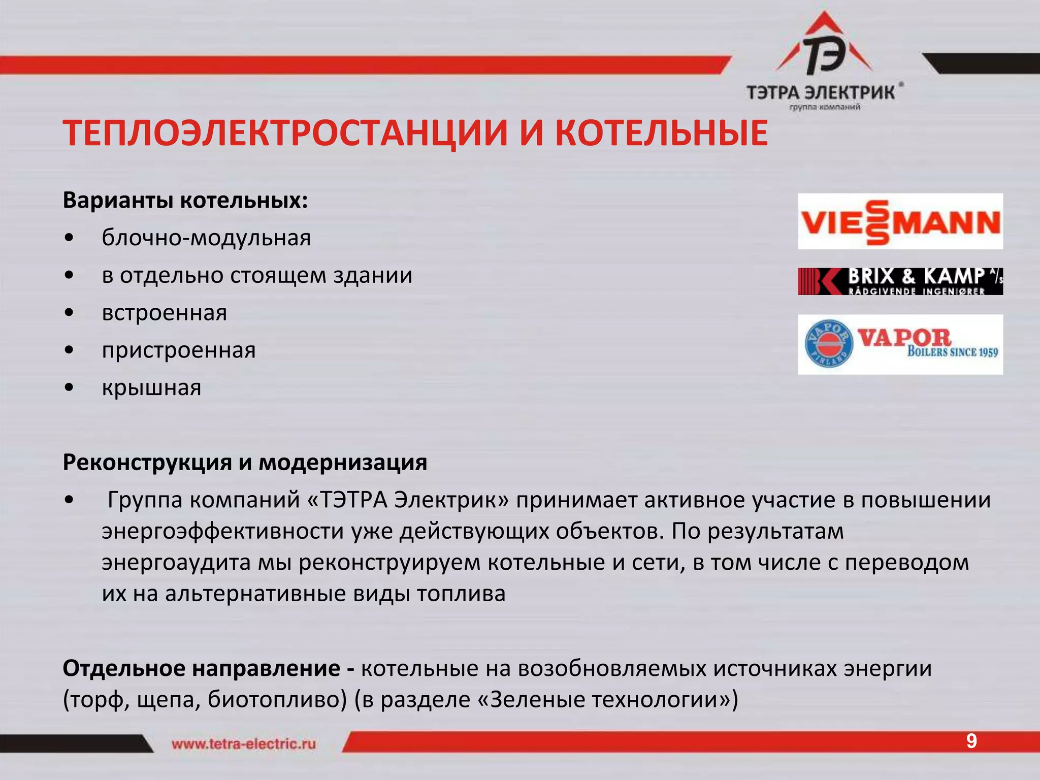 ТЕПЛОЭЛЕКТРОСТАНЦИИ И КОТЕЛЬНЫЕ
Варианты котельных:
• блочно-модульная
• в отдельно стоящем здании
• встроенная
• пристроенная
• крышная

Реконструкция и модернизация
• Группа компаний «ТЭТРА Электрик» принимает активное участие в повышении
   энергоэффективности уже действующих объектов. По результатам
   энергоаудита мы реконструируем котельные и сети, в том числе с переводом
   их на альтернативные виды топлива

Отдельное направление - котельные на возобновляемых источниках энергии
(торф, щепа, биотопливо) (в разделе «Зеленые технологии»)
                                                                         9
 