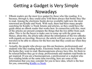 Getting a Gadget is Very Simple
                  Nowadays
• EBook readers are the most love gadget by those who like reading. It is
  because, through it, they could carry with them always that books they like
  to read. Among the electronic books device available right now the most
  renowned are Kindle and Nook. With such, there had been many people
  searching for Kindle vs Nook forums and articles, so they could have the
  guide about an eBook reader that works best. In connection with this, most
  of the articles are present compare the things that the two differ from each
  other. This is for the buyer to make sure to come up with the great one.
  Hence, about this, the article talks about the information of the two eBooks
  with regards on traveling. However, the article will just serve as a guide for
  travelers to be able to choose for the best one that they could use when they
  do travel.
• Actually, the people who always use this are business, professionals and
  students who like reading books. Electronic books serves as their library of
  the books they want to read. Businesspersons always have this, for them to
  be relaxed before they go to sleep, professionals and students read books to
  get inspired. If you are a businessperson, a professional or a student who
  love reading books at the same time traveling, here are some of the
  information that you may consider for you to have idea, which is the best
  for you, concerning Kindle vs Nook.
 