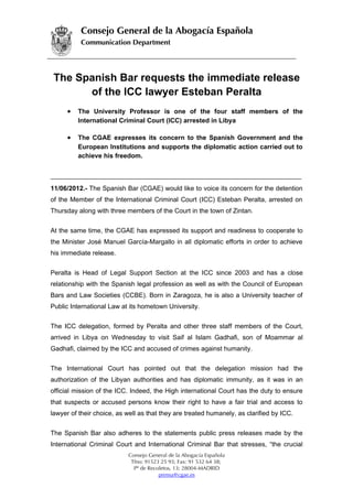Consejo General de la Abogacía Española
          Communication Department




 The Spanish Bar requests the immediate release
       of the ICC lawyer Esteban Peralta
      •   The University Professor is one of the four staff members of the
          International Criminal Court (ICC) arrested in Libya

      •   The CGAE expresses its concern to the Spanish Government and the
          European Institutions and supports the diplomatic action carried out to
          achieve his freedom.




11/06/2012.- The Spanish Bar (CGAE) would like to voice its concern for the detention
of the Member of the International Criminal Court (ICC) Esteban Peralta, arrested on
Thursday along with three members of the Court in the town of Zintan.


At the same time, the CGAE has expressed its support and readiness to cooperate to
the Minister José Manuel García-Margallo in all diplomatic efforts in order to achieve
his immediate release.


Peralta is Head of Legal Support Section at the ICC since 2003 and has a close
relationship with the Spanish legal profession as well as with the Council of European
Bars and Law Societies (CCBE). Born in Zaragoza, he is also a University teacher of
Public International Law at its hometown University.


The ICC delegation, formed by Peralta and other three staff members of the Court,
arrived in Libya on Wednesday to visit Saif al Islam Gadhafi, son of Moammar al
Gadhafi, claimed by the ICC and accused of crimes against humanity.


The International Court has pointed out that the delegation mission had the
authorization of the Libyan authorities and has diplomatic immunity, as it was in an
official mission of the ICC. Indeed, the High international Court has the duty to ensure
that suspects or accused persons know their right to have a fair trial and access to
lawyer of their choice, as well as that they are treated humanely, as clarified by ICC.


The Spanish Bar also adheres to the statements public press releases made by the
International Criminal Court and International Criminal Bar that stresses, “the crucial
                           Consejo General de la Abogacía Española
                            Tfno: 91523 25 93; Fax: 91 532 64 38;
                             Pº de Recoletos, 13; 28004-MADRID
                                       prensa@cgae.es
 