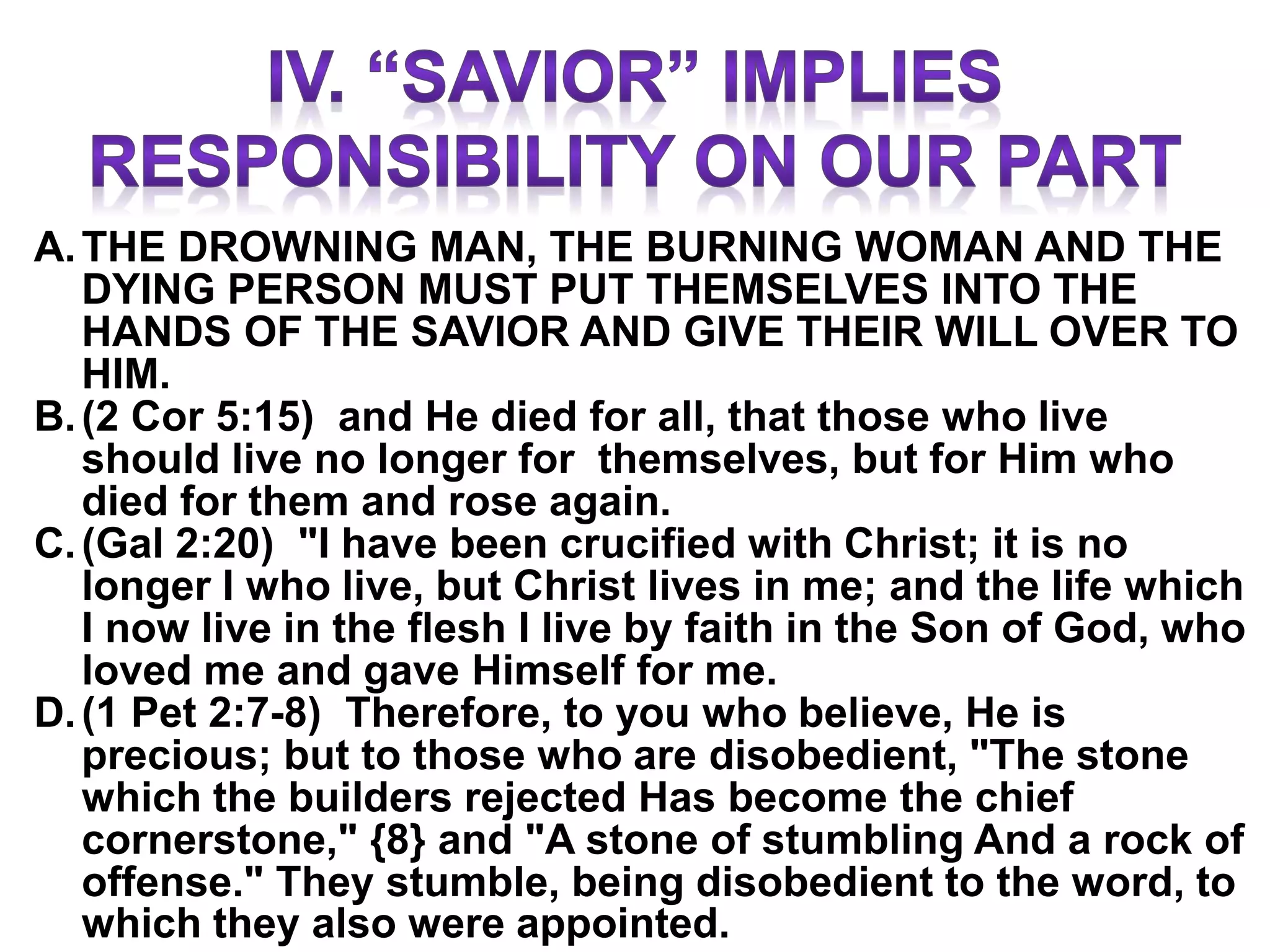 A.THE DROWNING MAN, THE BURNING WOMAN AND THE
DYING PERSON MUST PUT THEMSELVES INTO THE
HANDS OF THE SAVIOR AND GIVE THEIR WILL OVER TO
HIM.
B.(2 Cor 5:15) and He died for all, that those who live
should live no longer for themselves, but for Him who
died for them and rose again.
C.(Gal 2:20) "I have been crucified with Christ; it is no
longer I who live, but Christ lives in me; and the life which
I now live in the flesh I live by faith in the Son of God, who
loved me and gave Himself for me.
D.(1 Pet 2:7-8) Therefore, to you who believe, He is
precious; but to those who are disobedient, "The stone
which the builders rejected Has become the chief
cornerstone," {8} and "A stone of stumbling And a rock of
offense." They stumble, being disobedient to the word, to
which they also were appointed.
 