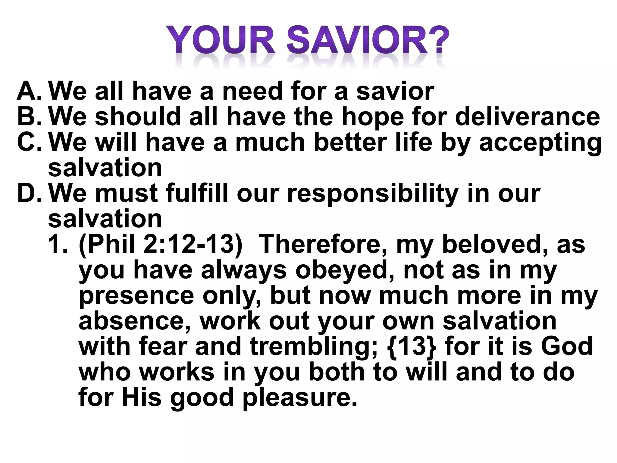 A. We all have a need for a savior
B. We should all have the hope for deliverance
C. We will have a much better life by accepting
salvation
D. We must fulfill our responsibility in our
salvation
1. (Phil 2:12-13) Therefore, my beloved, as
you have always obeyed, not as in my
presence only, but now much more in my
absence, work out your own salvation
with fear and trembling; {13} for it is God
who works in you both to will and to do
for His good pleasure.
 