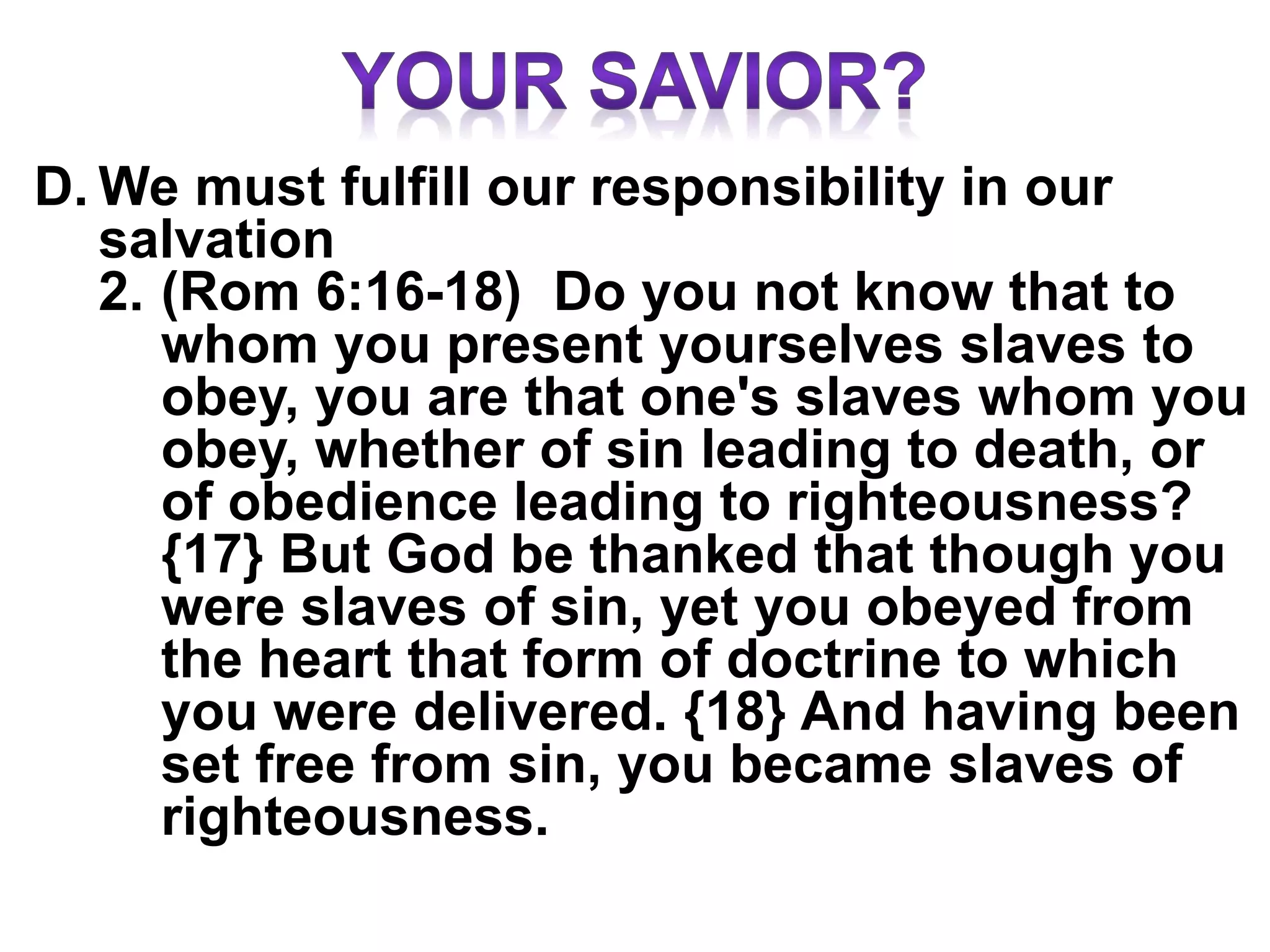 D. We must fulfill our responsibility in our
salvation
2. (Rom 6:16-18) Do you not know that to
whom you present yourselves slaves to
obey, you are that one's slaves whom you
obey, whether of sin leading to death, or
of obedience leading to righteousness?
{17} But God be thanked that though you
were slaves of sin, yet you obeyed from
the heart that form of doctrine to which
you were delivered. {18} And having been
set free from sin, you became slaves of
righteousness.
 