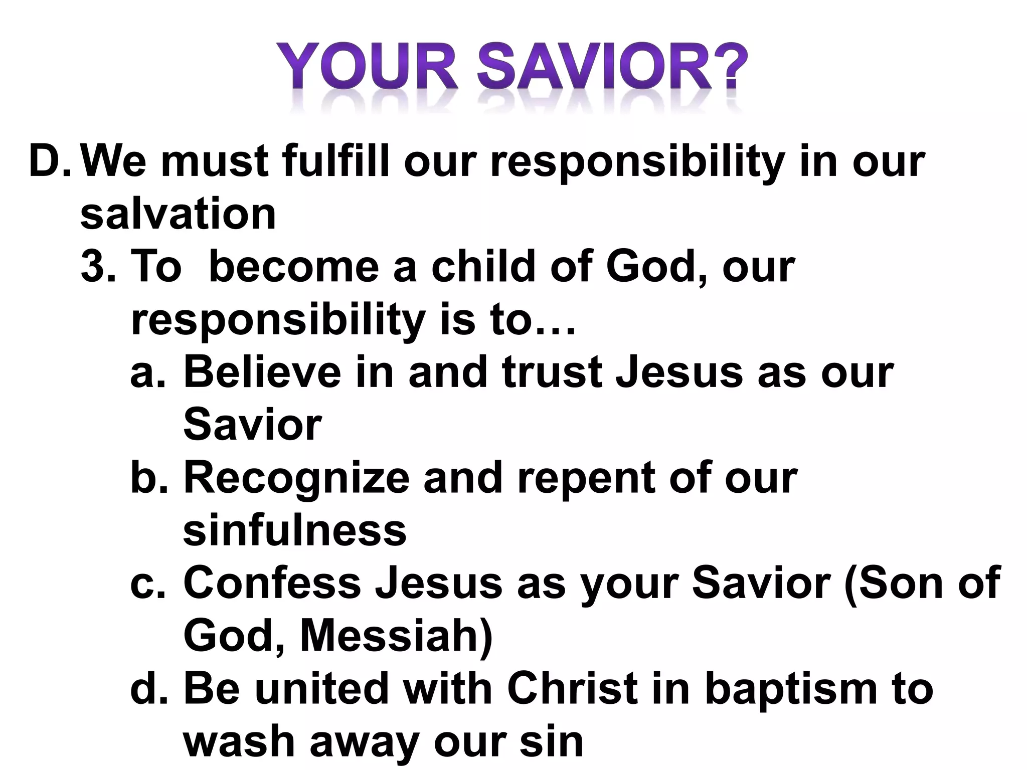 D.We must fulfill our responsibility in our
salvation
3. To become a child of God, our
responsibility is to…
a. Believe in and trust Jesus as our
Savior
b. Recognize and repent of our
sinfulness
c. Confess Jesus as your Savior (Son of
God, Messiah)
d. Be united with Christ in baptism to
wash away our sin
 