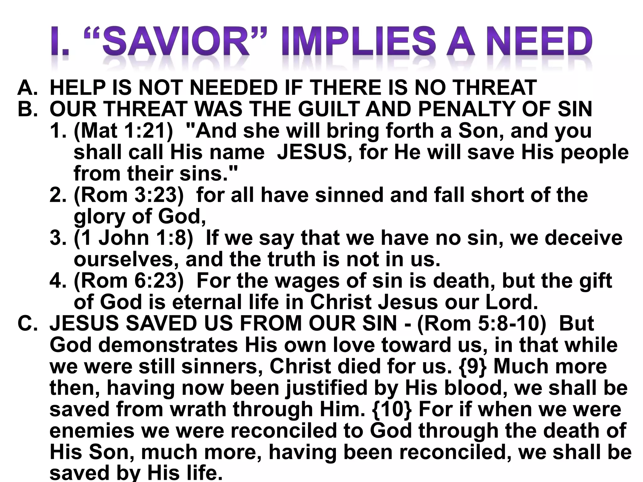 A. HELP IS NOT NEEDED IF THERE IS NO THREAT
B. OUR THREAT WAS THE GUILT AND PENALTY OF SIN
1. (Mat 1:21) "And she will bring forth a Son, and you
shall call His name JESUS, for He will save His people
from their sins."
2. (Rom 3:23) for all have sinned and fall short of the
glory of God,
3. (1 John 1:8) If we say that we have no sin, we deceive
ourselves, and the truth is not in us.
4. (Rom 6:23) For the wages of sin is death, but the gift
of God is eternal life in Christ Jesus our Lord.
C. JESUS SAVED US FROM OUR SIN - (Rom 5:8-10) But
God demonstrates His own love toward us, in that while
we were still sinners, Christ died for us. {9} Much more
then, having now been justified by His blood, we shall be
saved from wrath through Him. {10} For if when we were
enemies we were reconciled to God through the death of
His Son, much more, having been reconciled, we shall be
saved by His life.
 