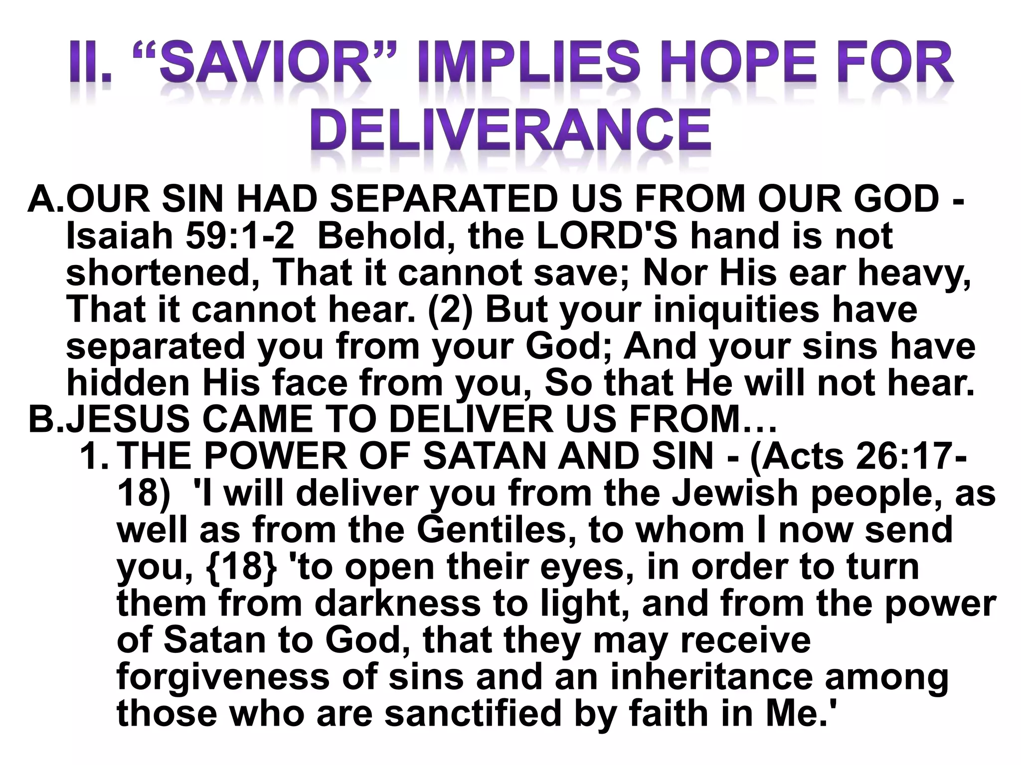 A.OUR SIN HAD SEPARATED US FROM OUR GOD -
Isaiah 59:1-2 Behold, the LORD'S hand is not
shortened, That it cannot save; Nor His ear heavy,
That it cannot hear. (2) But your iniquities have
separated you from your God; And your sins have
hidden His face from you, So that He will not hear.
B.JESUS CAME TO DELIVER US FROM…
1. THE POWER OF SATAN AND SIN - (Acts 26:17-
18) 'I will deliver you from the Jewish people, as
well as from the Gentiles, to whom I now send
you, {18} 'to open their eyes, in order to turn
them from darkness to light, and from the power
of Satan to God, that they may receive
forgiveness of sins and an inheritance among
those who are sanctified by faith in Me.'
 