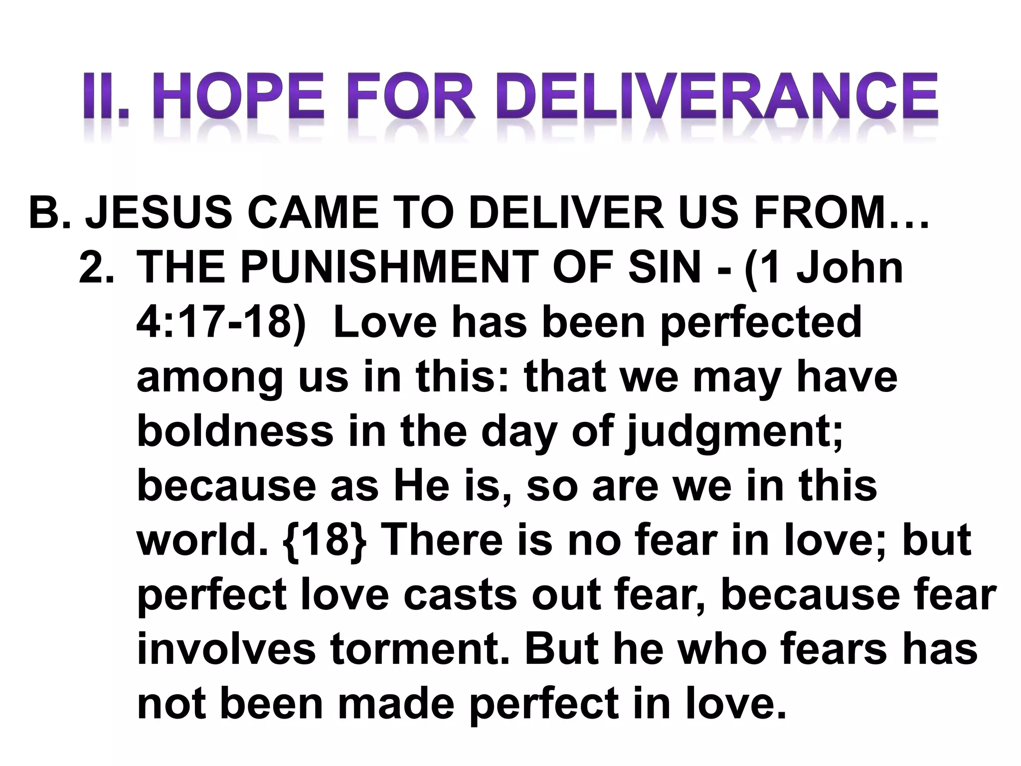 B. JESUS CAME TO DELIVER US FROM…
2. THE PUNISHMENT OF SIN - (1 John
4:17-18) Love has been perfected
among us in this: that we may have
boldness in the day of judgment;
because as He is, so are we in this
world. {18} There is no fear in love; but
perfect love casts out fear, because fear
involves torment. But he who fears has
not been made perfect in love.
 