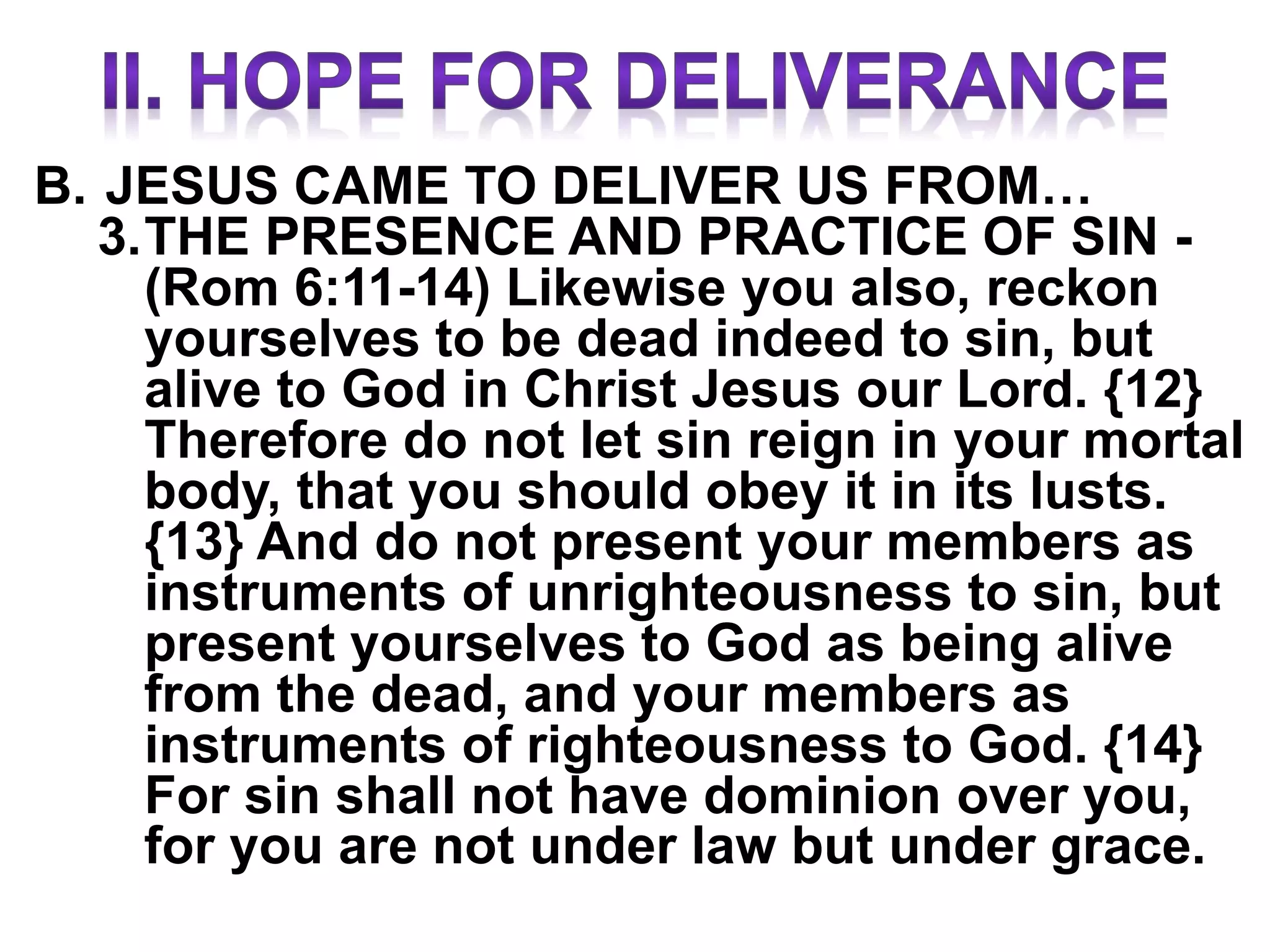 B. JESUS CAME TO DELIVER US FROM…
3.THE PRESENCE AND PRACTICE OF SIN -
(Rom 6:11-14) Likewise you also, reckon
yourselves to be dead indeed to sin, but
alive to God in Christ Jesus our Lord. {12}
Therefore do not let sin reign in your mortal
body, that you should obey it in its lusts.
{13} And do not present your members as
instruments of unrighteousness to sin, but
present yourselves to God as being alive
from the dead, and your members as
instruments of righteousness to God. {14}
For sin shall not have dominion over you,
for you are not under law but under grace.
 