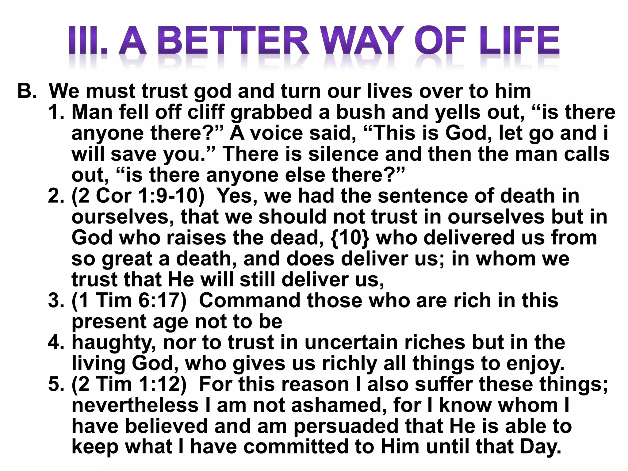 B. We must trust god and turn our lives over to him
1. Man fell off cliff grabbed a bush and yells out, “is there
anyone there?” A voice said, “This is God, let go and i
will save you.” There is silence and then the man calls
out, “is there anyone else there?”
2. (2 Cor 1:9-10) Yes, we had the sentence of death in
ourselves, that we should not trust in ourselves but in
God who raises the dead, {10} who delivered us from
so great a death, and does deliver us; in whom we
trust that He will still deliver us,
3. (1 Tim 6:17) Command those who are rich in this
present age not to be
4. haughty, nor to trust in uncertain riches but in the
living God, who gives us richly all things to enjoy.
5. (2 Tim 1:12) For this reason I also suffer these things;
nevertheless I am not ashamed, for I know whom I
have believed and am persuaded that He is able to
keep what I have committed to Him until that Day.
 