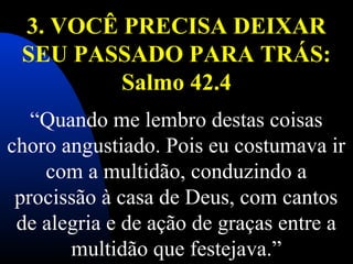 3. VOCÊ PRECISA DEIXAR
SEU PASSADO PARA TRÁS:
Salmo 42.4
 
“Quando me lembro destas coisas 
choro angustiado. Pois eu costumava ir 
com a multidão, conduzindo a 
procissão à casa de Deus, com cantos 
de alegria e de ação de graças entre a 
multidão que festejava.”
 