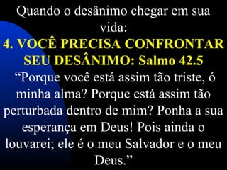 Quando o desânimo chegar em sua 
vida:
4. VOCÊ PRECISA CONFRONTAR
SEU DESÂNIMO: Salmo 42.5
 “Porque você está assim tão triste, ó 
minha alma? Porque está assim tão 
perturbada dentro de mim? Ponha a sua 
esperança em Deus! Pois ainda o 
louvarei; ele é o meu Salvador e o meu 
Deus.”
 