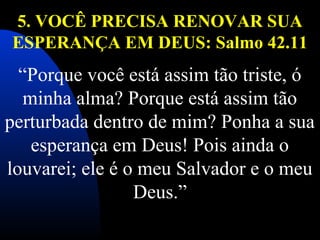 5. VOCÊ PRECISA RENOVAR SUA
ESPERANÇA EM DEUS: Salmo 42.11
 
“Porque você está assim tão triste, ó 
minha alma? Porque está assim tão 
perturbada dentro de mim? Ponha a sua 
esperança em Deus! Pois ainda o 
louvarei; ele é o meu Salvador e o meu 
Deus.”
 
 