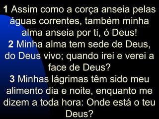 1 Assim como a corça anseia pelas
águas correntes, também minha
alma anseia por ti, ó Deus!
2 Minha alma tem sede de Deus,
do Deus vivo; quando irei e verei a
face de Deus?
3 Minhas lágrimas têm sido meu
alimento dia e noite, enquanto me
dizem a toda hora: Onde está o teu
Deus?
 