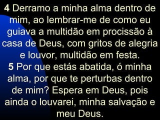 4 Derramo a minha alma dentro de
mim, ao lembrar-me de como eu
guiava a multidão em procissão à
casa de Deus, com gritos de alegria
e louvor, multidão em festa.
5 Por que estás abatida, ó minha
alma, por que te perturbas dentro
de mim? Espera em Deus, pois
ainda o louvarei, minha salvação e
meu Deus.
 