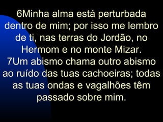 6Minha alma está perturbada
dentro de mim; por isso me lembro
de ti, nas terras do Jordão, no
Hermom e no monte Mizar.
7Um abismo chama outro abismo
ao ruído das tuas cachoeiras; todas
as tuas ondas e vagalhões têm
passado sobre mim.
 