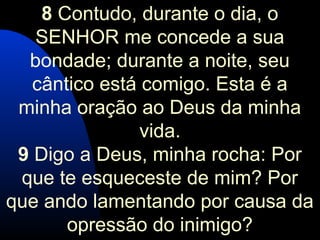 8 Contudo, durante o dia, o
SENHOR me concede a sua
bondade; durante a noite, seu
cântico está comigo. Esta é a
minha oração ao Deus da minha
vida.
9 Digo a Deus, minha rocha: Por
que te esqueceste de mim? Por
que ando lamentando por causa da
opressão do inimigo?
 