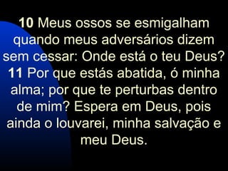 10 Meus ossos se esmigalham
quando meus adversários dizem
sem cessar: Onde está o teu Deus?
11 Por que estás abatida, ó minha
alma; por que te perturbas dentro
de mim? Espera em Deus, pois
ainda o louvarei, minha salvação e
meu Deus.
 