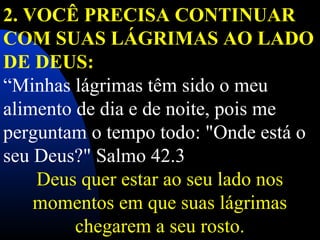 2. VOCÊ PRECISA CONTINUAR
COM SUAS LÁGRIMAS AO LADO
DE DEUS:
“Minhas lágrimas têm sido o meu
alimento de dia e de noite, pois me
perguntam o tempo todo: "Onde está o
seu Deus?" Salmo 42.3
Deus quer estar ao seu lado nos
momentos em que suas lágrimas
chegarem a seu rosto.
 
