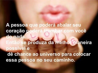A pessoa que poderá abalar seu coração poderá trombar com você do nada.  Então se produza da melhor maneira possível e dê chance ao universo para colocar essa pessoa no seu caminho.  