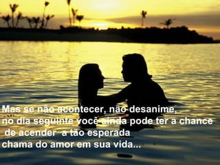 Mas se não acontecer, não desanime,  no dia seguinte você ainda pode ter a chance de acender  a tão esperada  chama do amor em sua vida...  