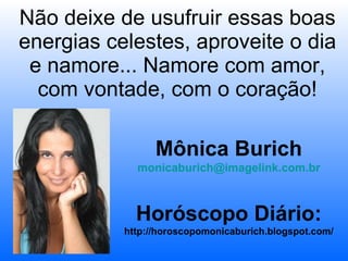 Não deixe de usufruir essas boas energias celestes, aproveite o dia e namore... Namore com amor, com vontade, com o coração!   Mônica Burich [email_address] Horóscopo Diário: http://horoscopomonicaburich.blogspot.com/ 