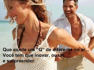 Que existe um “Q” de diferente no ar...  Você tem que inovar, ousar  e surpreender.   