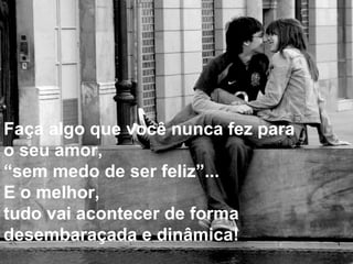 Faça algo que você nunca fez para  o seu amor,  “ sem medo de ser feliz”...  E o melhor,  tudo vai acontecer de forma  desembaraçada e dinâmica! 