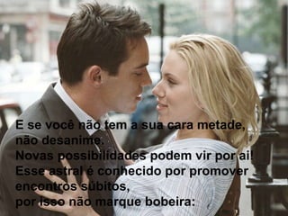 E se você não tem a sua cara metade, não desanime.  Novas possibilidades podem vir por ai! Esse astral é conhecido por promover encontros súbitos,  por isso não marque bobeira:  