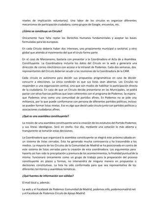 niveles de implicación voluntarios). Una labor de los círculos es organizar diferentes
mecanismos de participación ciudadana, como grupos de Google, encuestas, etc.
¿Cómo se constituye un Círculo?
Únicamente hace falta reptar los Derechos Humanos fundamentales y aceptar las bases
formuladas para las europeas.
En cada Círculo debería haber dos intereses, uno propiamente municipal o sectorial, y otro
global que atienda al movimiento del que el cirulo forma parte.
En el caso de Manzanares, bastaría con presentar a la Coordinadora el Acta de a Asamblea
Constituyente. La Coordinadora incluiría los datos del Círculo en la web y generaría una
dirección de correo electrónico con acceso a la intranet de Podemos. Cada dos semanas, dos
representantes del Círculo deberían acudir a las reuniones de la Coordinadora de la CAM.
Cada círculo es autónomo para decidir sus propuestas programáticas en caso de decidir
concurrir a elecciones. La única condición es que sus listas sean abiertas. Los Círculos no
responden a una organización central, sino que son modos de habilitar la participación directa
de la ciudadanía. En caso de que un Círculo decida presentarse en las Municipales, se podrá
pactar con otras fuerzas políticas que sean coherentes con el programa de Podemos. Se espera
que Podemos sirva como una comunidad de partidos afines. En Podemos no se pide una
militancia, por lo que puede conformarse con persona de diferentes partidos políticos, incluso
se pueden formar listas mixtas. Eso es algo que decid cada círculo junto con partidos políticos y
asociaciones ciudadanas afines.
¿Qué es una asamblea constituyente?
La misión de una asamblea constituyente será la creación de los estatutos del Partido Podemos
y sus líneas ideológicas. Será en otoño. Ese día, mediante una votación lo más abierta y
transparente se tomarán estas decisiones.
La Coordinadora que organizará la asamblea constituyente se elegirá este próximo sábado en
un sistema de listas cerradas. Esto ha generado mucha controversia y ha trascendido a los
medios. La mayoría de los Círculos de la Comunidad de Madrid se ha posicionado en contra de
este sistema de listas cerradas para la creación de esta coordinadora. Los argumentos para
hacerlo así han sido la precipitación y premura de los acontecimientos, la finalidad puntual de la
misma: funcionará únicamente como un grupo de trabajo para la preparación del proceso
constituyente en plazos y formas, no intervendrá de ninguna manera en propuestas o
decisiones constitutivas. La lista ha sido conformada para que sea representativa de los
diferentes territorios y asambleas temáticas.
¿Qué fuentes de información son válidas?
El mail local y, además:
La web y el Facebook de Podemos Comunidad de Madrid, podemos.info, podemosmadrid.net
y el Facebook de Podemos Círculo de Apoyo Madrid
 