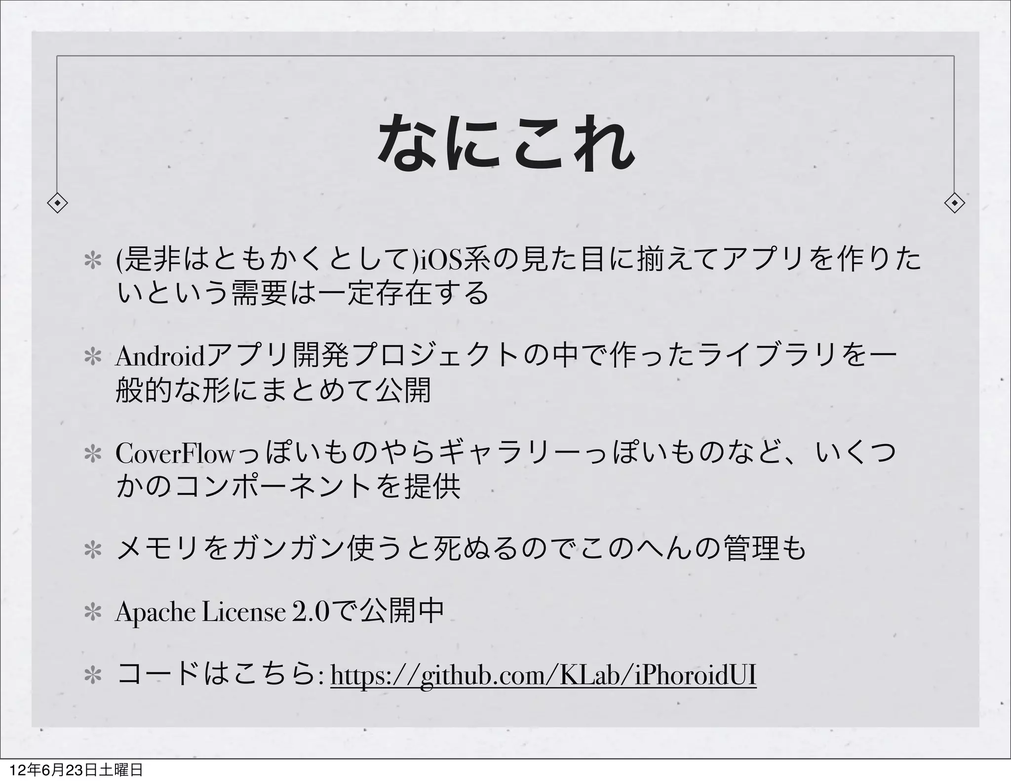 なにこれ
        (是非はともかくとして)iOS系の見た目に えてアプリを作りた
        いという需要は一定存在する

        Androidアプリ開発プロジェクトの中で作ったライブラリを一
        般的な形にまとめて公開

        CoverFlowっぽいものやらギャラリーっぽいものなど、いくつ
        かのコンポーネントを提供

        メモリをガンガン使うと死ぬるのでこのへんの管理も

        Apache License 2.0で公開中

        コードはこちら: https://github.com/KLab/iPhoroidUI


12年6月23日土曜日
 