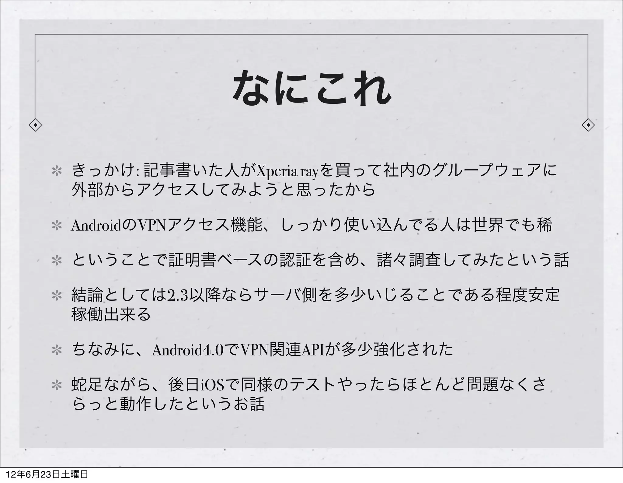 なにこれ
        きっかけ: 記事書いた人がXperia rayを買って社内のグループウェアに
        外部からアクセスしてみようと思ったから

        AndroidのVPNアクセス機能、しっかり使い込んでる人は世界でも稀

        ということで証明書ベースの認証を含め、諸々調査してみたという話

        結論としては2.3以降ならサーバ側を多少いじることである程度安定
        稼働出来る

        ちなみに、Android4.0でVPN関連APIが多少強化された

        蛇足ながら、後日iOSで同様のテストやったらほとんど問題なくさ
        らっと動作したというお話



12年6月23日土曜日
 