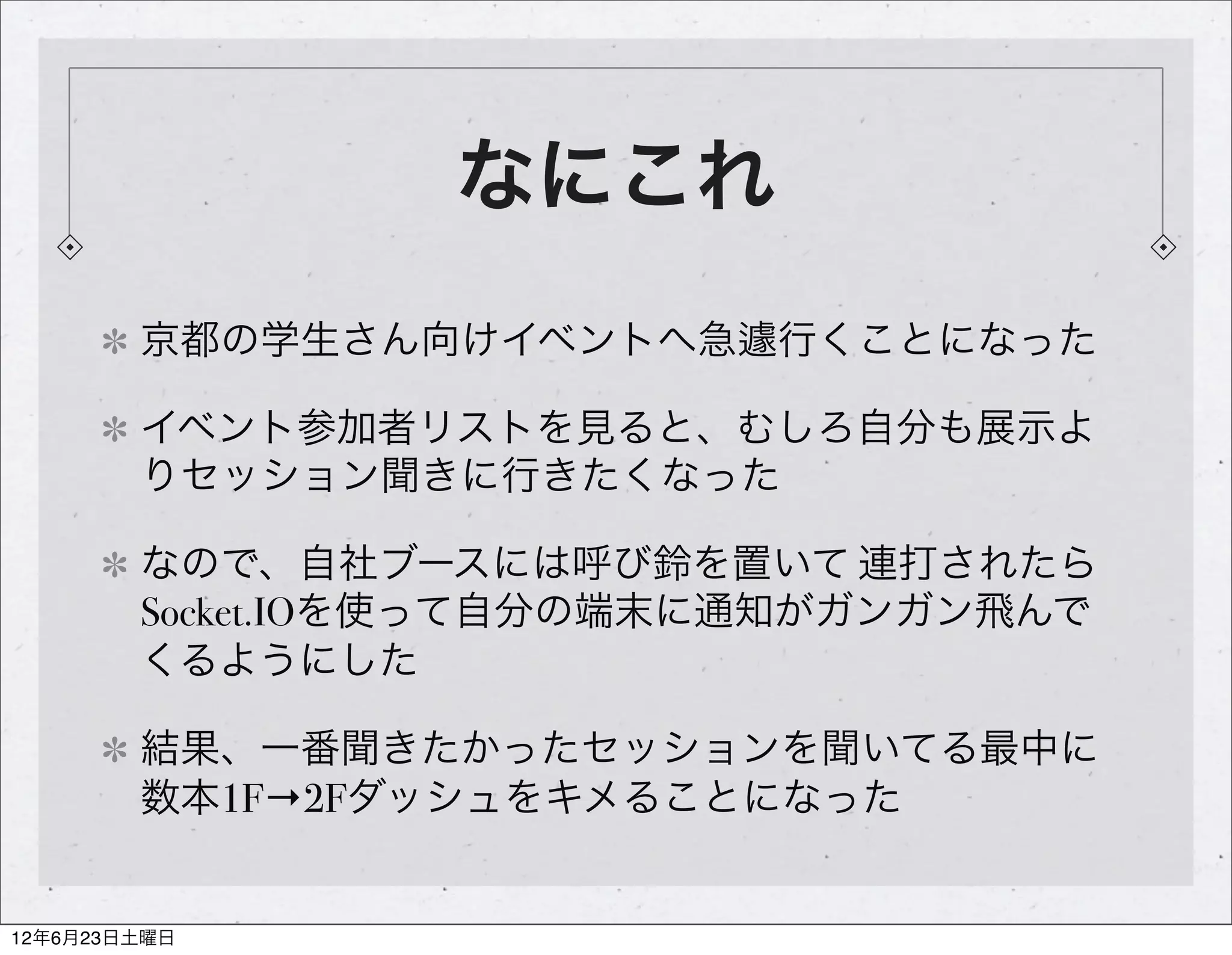 なにこれ
        京都の学生さん向けイベントへ急遽行くことになった

        イベント参加者リストを見ると、むしろ自分も展示よ
        りセッション聞きに行きたくなった

        なので、自社ブースには呼び鈴を置いて 連打されたら
        Socket.IOを使って自分の端末に通知がガンガン飛んで
        くるようにした

        結果、一番聞きたかったセッションを聞いてる最中に
        数本1F→2Fダッシュをキメることになった


12年6月23日土曜日
 
