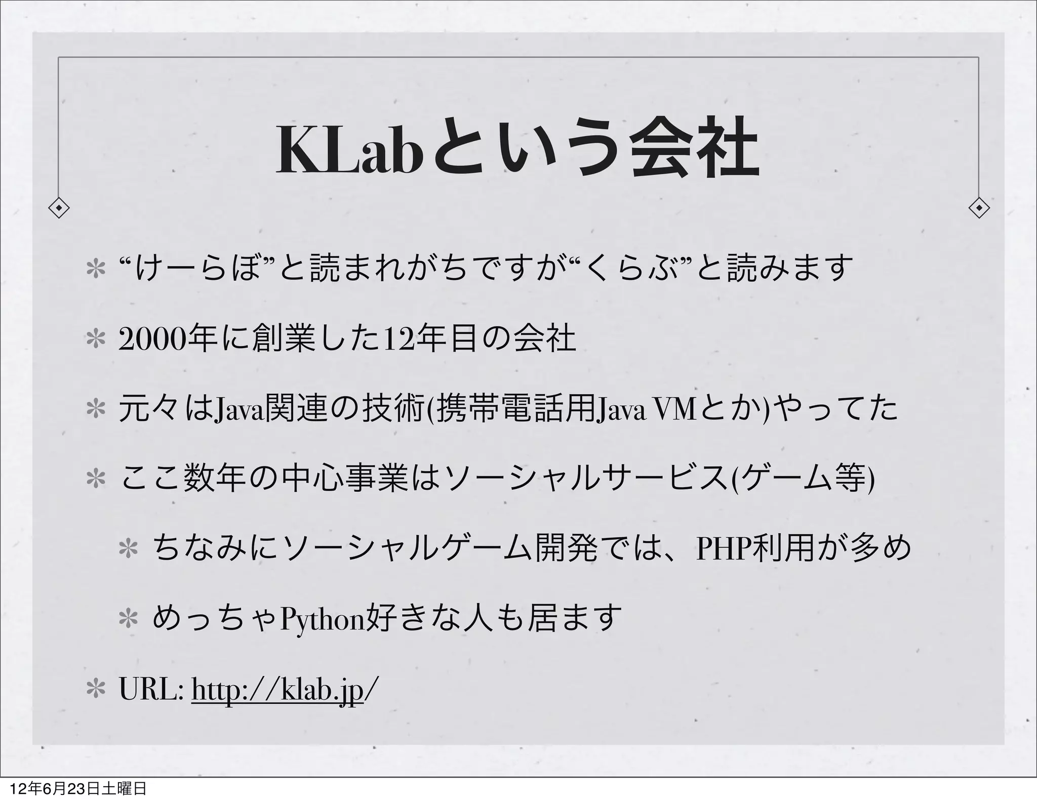 KLabという会社
        “けーらぼ”と読まれがちですが“くらぶ”と読みます

        2000年に創業した12年目の会社

        元々はJava関連の技術(携帯電話用Java VMとか)やってた

        ここ数年の中心事業はソーシャルサービス(ゲーム等)

              ちなみにソーシャルゲーム開発では、PHP利用が多め

              めっちゃPython好きな人も居ます

        URL: http://klab.jp/

12年6月23日土曜日
 