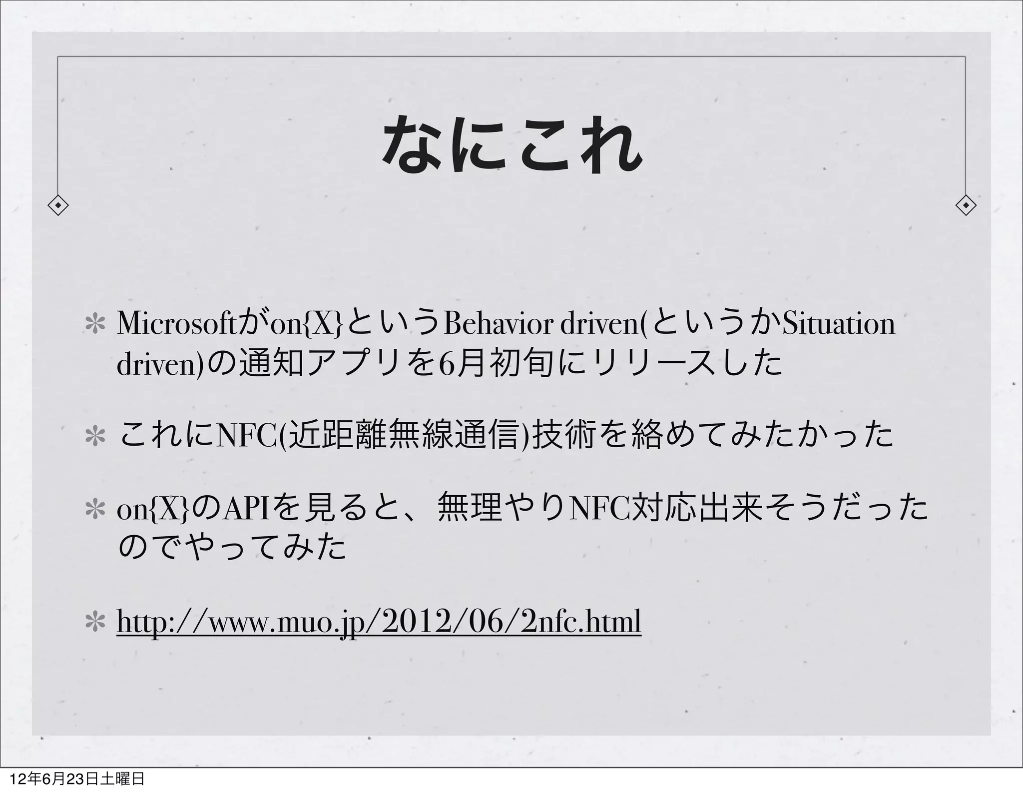 なにこれ

        Microsoftがon{X}というBehavior driven(というかSituation
        driven)の通知アプリを6月初旬にリリースした

        これにNFC(近距離無線通信)技術を絡めてみたかった

        on{X}のAPIを見ると、無理やりNFC対応出来そうだった
        のでやってみた

        http://www.muo.jp/2012/06/2nfc.html



12年6月23日土曜日
 