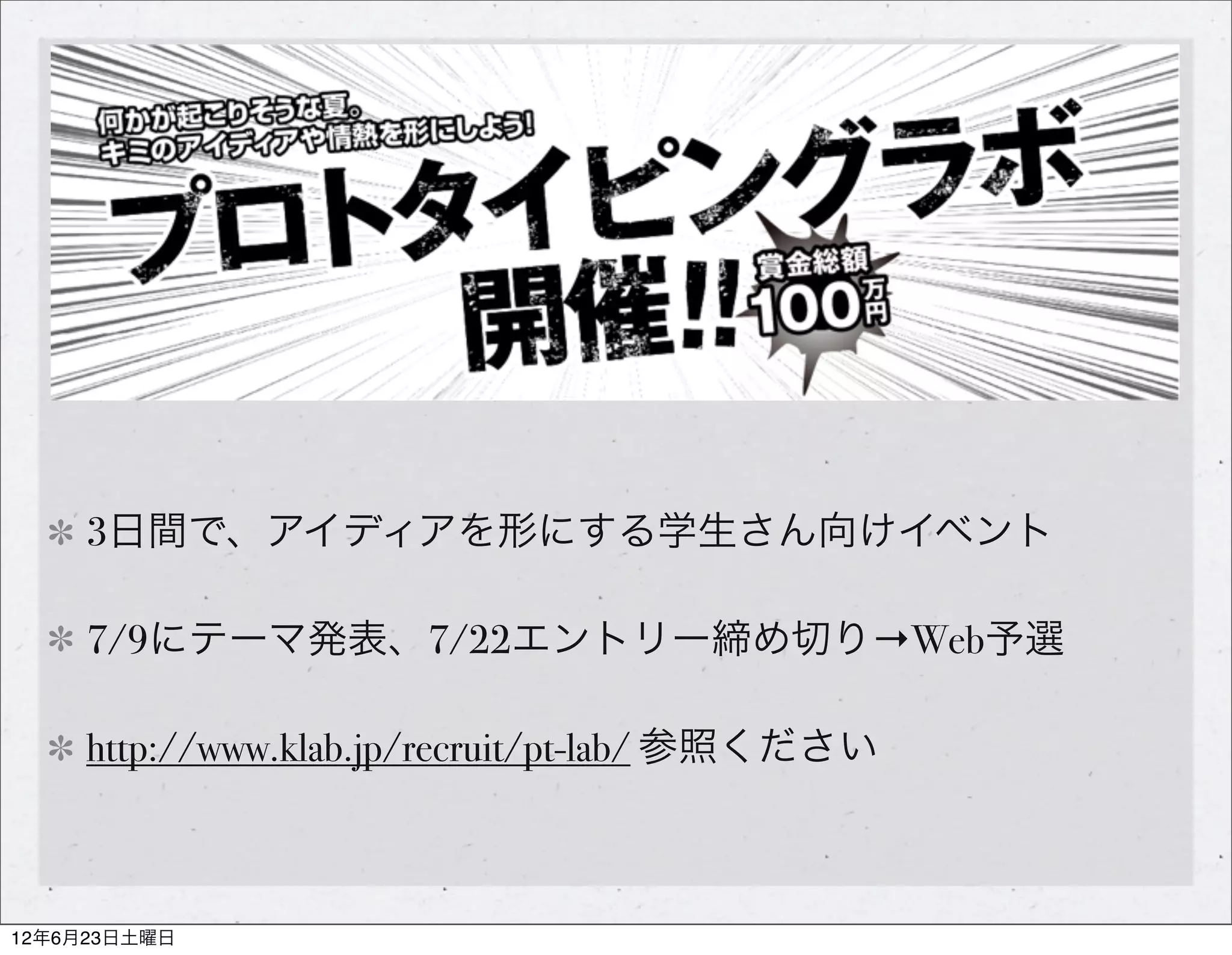 3日間で、アイディアを形にする学生さん向けイベント

     7/9にテーマ発表、7/22エントリー締め切り→Web予選

     http://www.klab.jp/recruit/pt-lab/ 参照ください



12年6月23日土曜日
 