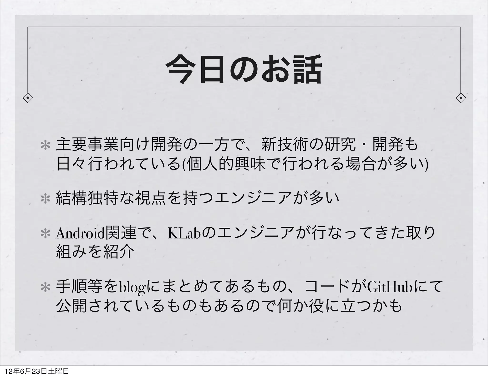 今日のお話

        主要事業向け開発の一方で、新技術の研究・開発も
        日々行われている(個人的興味で行われる場合が多い)

        結構独特な視点を持つエンジニアが多い

        Android関連で、KLabのエンジニアが行なってきた取り
        組みを紹介

        手順等をblogにまとめてあるもの、コードがGitHubにて
        公開されているものもあるので何か役に立つかも


12年6月23日土曜日
 