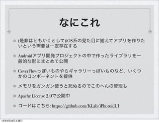 なにこれ
        (是非はともかくとして)iOS系の見た目に えてアプリを作りた
        いという需要は一定存在する

        Androidアプリ開発プロジェクトの中で作ったライブラリを一
        般的な形にまとめて公開

        CoverFlowっぽいものやらギャラリーっぽいものなど、いくつ
        かのコンポーネントを提供

        メモリをガンガン使うと死ぬるのでこのへんの管理も

        Apache License 2.0で公開中

        コードはこちら: https://github.com/KLab/iPhoroidUI


12年6月23日土曜日
 
