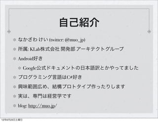 自己紹介
        なかざわ けい (twitter: @muo_jp)
        所属: KLab株式会社 開発部 アーキテクトグループ
        Android好き
              Google公式ドキュメントの日本語訳とかやってました
        プログラミング言語はC#好き
        興味範囲広め、結構プロトタイプ作ったりします
        実は、専門は経営学です
        blog: http://muo.jp/

12年6月23日土曜日
 