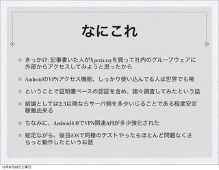 なにこれ
        きっかけ: 記事書いた人がXperia rayを買って社内のグループウェアに
        外部からアクセスしてみようと思ったから

        AndroidのVPNアクセス機能、しっかり使い込んでる人は世界でも稀

        ということで証明書ベースの認証を含め、諸々調査してみたという話

        結論としては2.3以降ならサーバ側を多少いじることである程度安定
        稼働出来る

        ちなみに、Android4.0でVPN関連APIが多少強化された

        蛇足ながら、後日iOSで同様のテストやったらほとんど問題なくさ
        らっと動作したというお話



12年6月23日土曜日
 