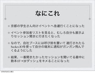 なにこれ
        京都の学生さん向けイベントへ急遽行くことになった

        イベント参加者リストを見ると、むしろ自分も展示よ
        りセッション聞きに行きたくなった

        なので、自社ブースには呼び鈴を置いて 連打されたら
        Socket.IOを使って自分の端末に通知がガンガン飛んで
        くるようにした

        結果、一番聞きたかったセッションを聞いてる最中に
        数本1F→2Fダッシュをキメることになった


12年6月23日土曜日
 