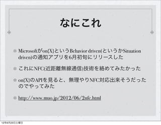 なにこれ

        Microsoftがon{X}というBehavior driven(というかSituation
        driven)の通知アプリを6月初旬にリリースした

        これにNFC(近距離無線通信)技術を絡めてみたかった

        on{X}のAPIを見ると、無理やりNFC対応出来そうだった
        のでやってみた

        http://www.muo.jp/2012/06/2nfc.html



12年6月23日土曜日
 