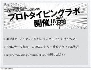 3日間で、アイディアを形にする学生さん向けイベント

     7/9にテーマ発表、7/22エントリー締め切り→Web予選

     http://www.klab.jp/recruit/pt-lab/ 参照ください



12年6月23日土曜日
 
