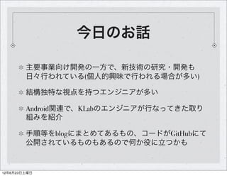 今日のお話

        主要事業向け開発の一方で、新技術の研究・開発も
        日々行われている(個人的興味で行われる場合が多い)

        結構独特な視点を持つエンジニアが多い

        Android関連で、KLabのエンジニアが行なってきた取り
        組みを紹介

        手順等をblogにまとめてあるもの、コードがGitHubにて
        公開されているものもあるので何か役に立つかも


12年6月23日土曜日
 