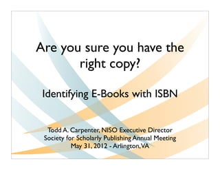 Are you sure you have the
       right copy?

 Identifying E-Books with ISBN


  Todd A. Carpenter, NISO Executive Director
 Society for Scholarly Publishing Annual Meeting
           May 31, 2012 - Arlington,VA
 
