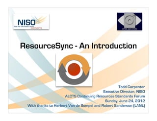ResourceSync - An Introduction



                                                    Todd Carpenter
                                           Executive Director, NISO
                      ALCTS Continuing Resources Standards Forum
                                            Sunday, June 24, 2012
 With thanks to Herbert Van de Sompel and Robert Sanderson (LANL)
 